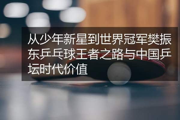 从少年新星到世界冠军樊振东乒乓球王者之路与中国乒坛时代价值