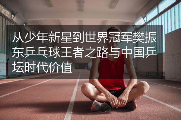 从少年新星到世界冠军樊振东乒乓球王者之路与中国乒坛时代价值
