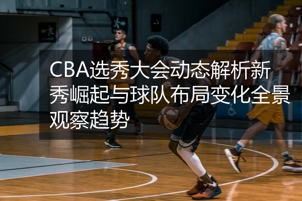 CBA选秀大会动态解析新秀崛起与球队布局变化全景观察趋势