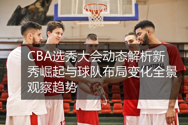 CBA选秀大会动态解析新秀崛起与球队布局变化全景观察趋势