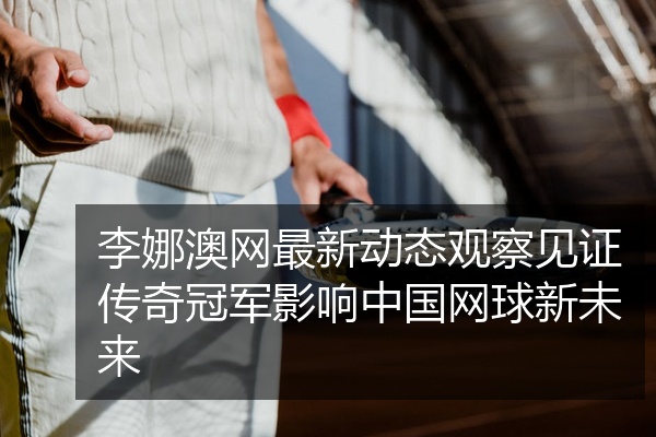 李娜澳网最新动态观察见证传奇冠军影响中国网球新未来