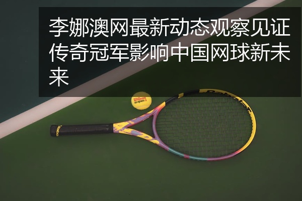 李娜澳网最新动态观察见证传奇冠军影响中国网球新未来