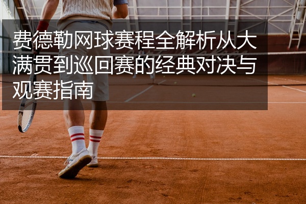 费德勒网球赛程全解析从大满贯到巡回赛的经典对决与观赛指南