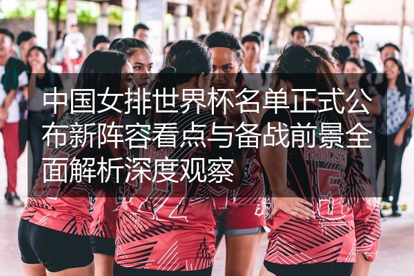 中国女排世界杯名单正式公布新阵容看点与备战前景全面解析深度观察