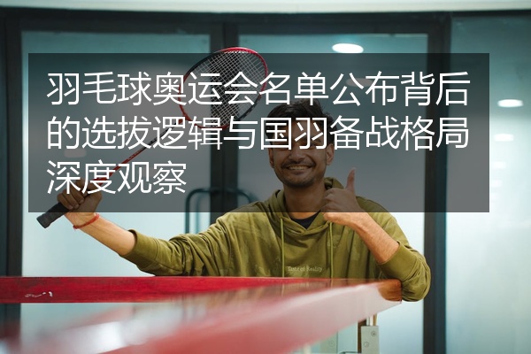 羽毛球奥运会名单公布背后的选拔逻辑与国羽备战格局深度观察