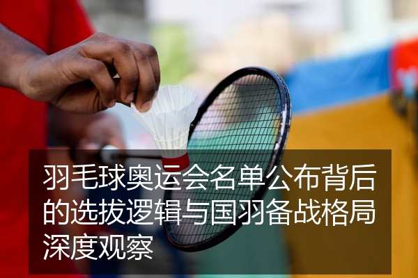 羽毛球奥运会名单公布背后的选拔逻辑与国羽备战格局深度观察