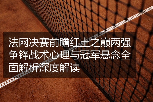 法网决赛前瞻红土之巅两强争锋战术心理与冠军悬念全面解析深度解读