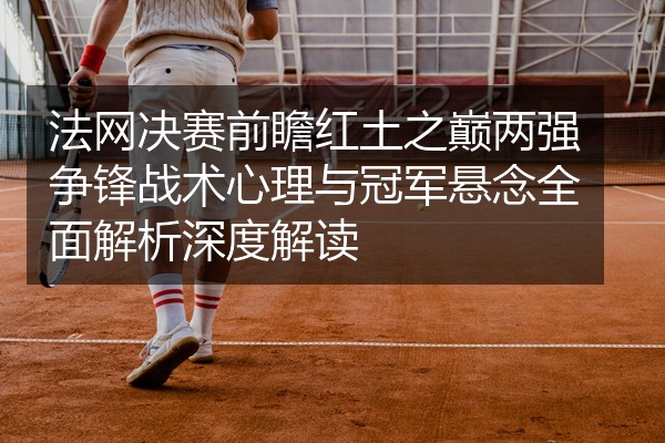 法网决赛前瞻红土之巅两强争锋战术心理与冠军悬念全面解析深度解读
