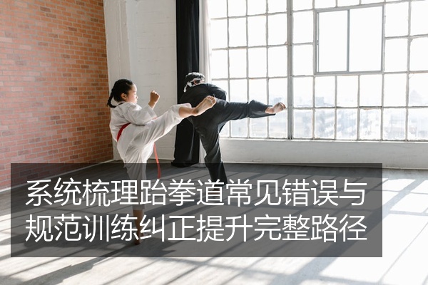 系统梳理跆拳道常见错误与规范训练纠正提升完整路径
