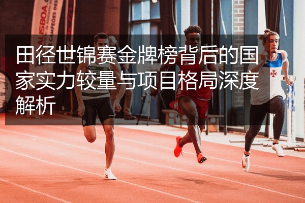 田径世锦赛金牌榜背后的国家实力较量与项目格局深度解析