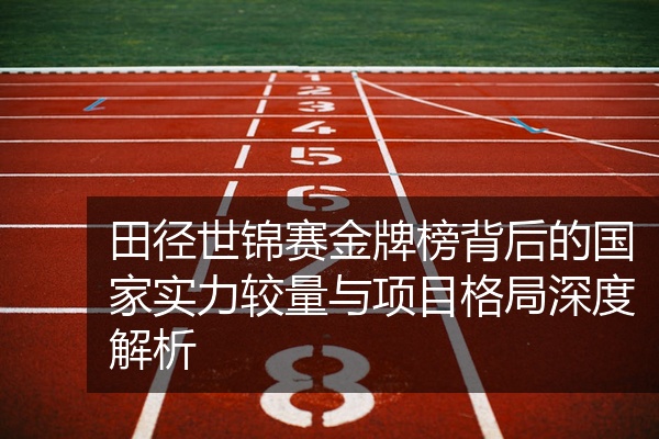 田径世锦赛金牌榜背后的国家实力较量与项目格局深度解析