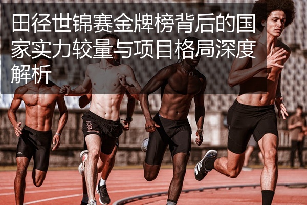 田径世锦赛金牌榜背后的国家实力较量与项目格局深度解析