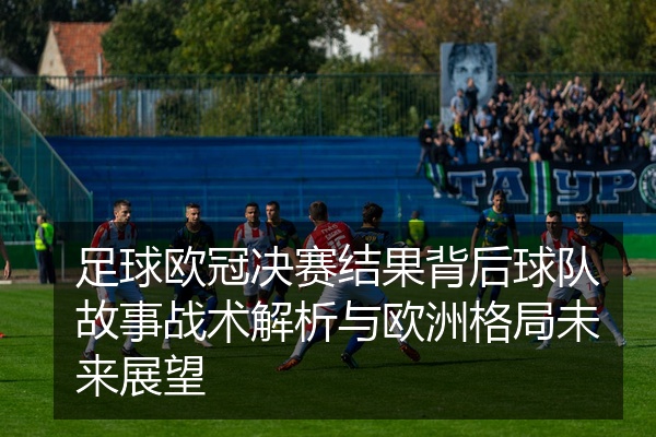 足球欧冠决赛结果背后球队故事战术解析与欧洲格局未来展望