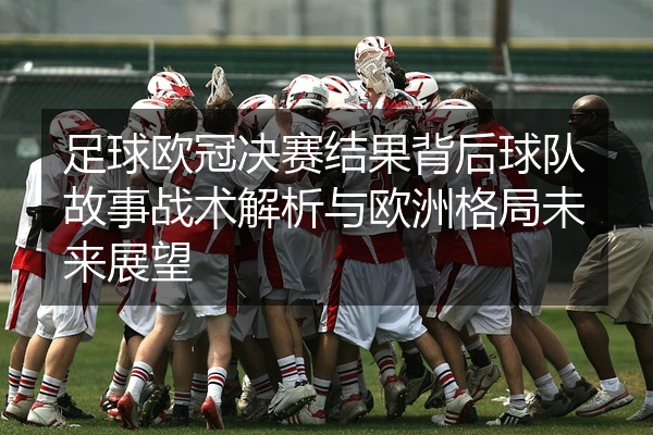 足球欧冠决赛结果背后球队故事战术解析与欧洲格局未来展望