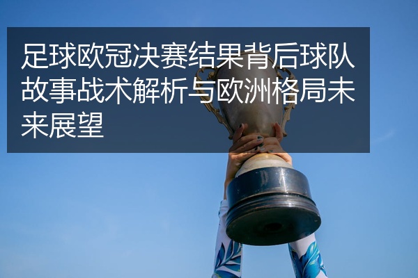 足球欧冠决赛结果背后球队故事战术解析与欧洲格局未来展望