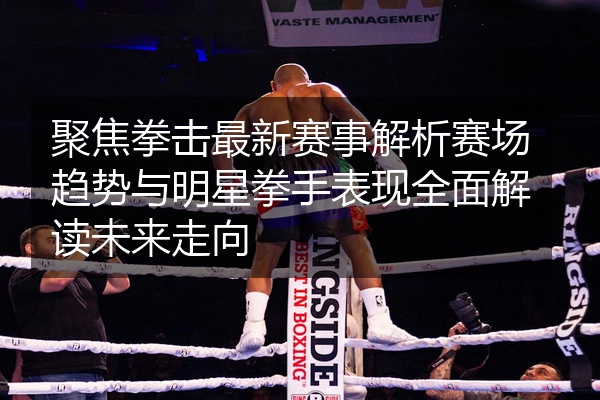聚焦拳击最新赛事解析赛场趋势与明星拳手表现全面解读未来走向