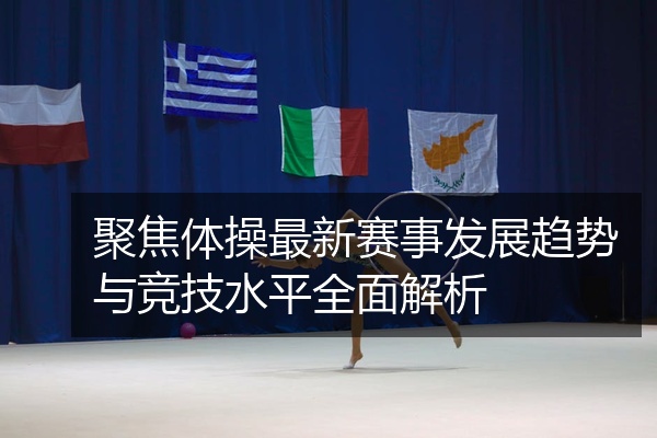 聚焦体操最新赛事发展趋势与竞技水平全面解析