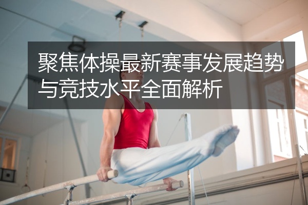 聚焦体操最新赛事发展趋势与竞技水平全面解析