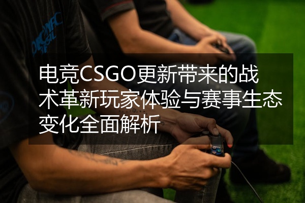 电竞CSGO更新带来的战术革新玩家体验与赛事生态变化全面解析