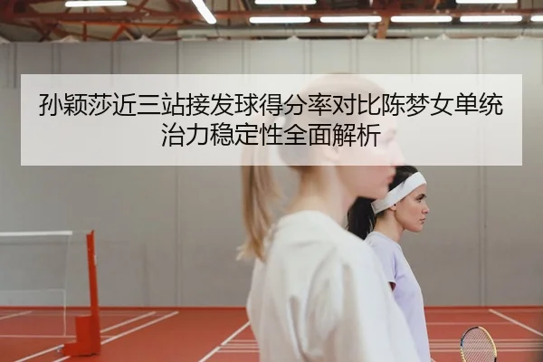 孙颖莎近三站接发球得分率对比陈梦女单统治力稳定性全面解析