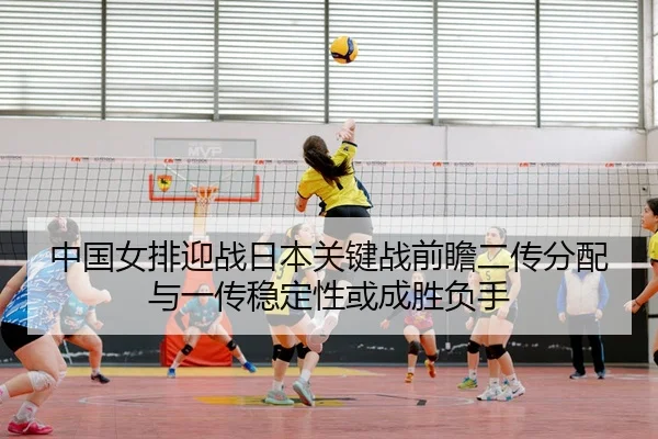中国女排迎战日本关键战前瞻二传分配与一传稳定性或成胜负手