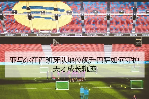 亚马尔在西班牙队地位飙升巴萨如何守护天才成长轨迹（MKsports app）